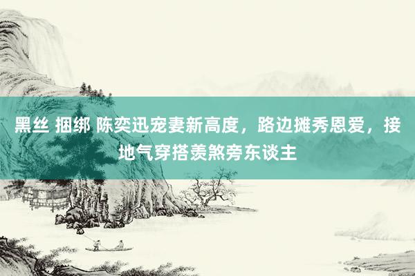 黑丝 捆绑 陈奕迅宠妻新高度，路边摊秀恩爱，接地气穿搭羡煞旁东谈主