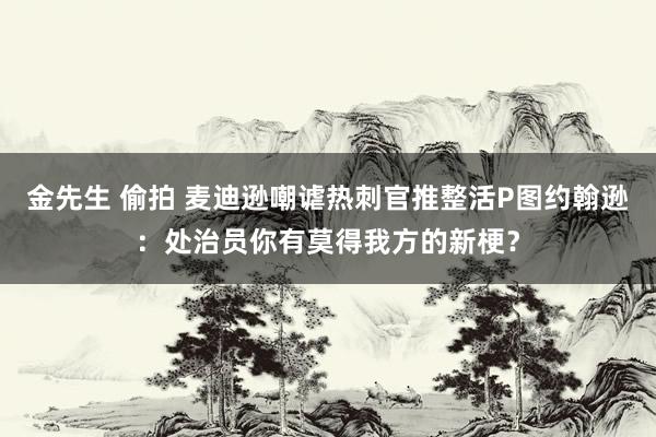 金先生 偷拍 麦迪逊嘲谑热刺官推整活P图约翰逊：处治员你有莫得我方的新梗？