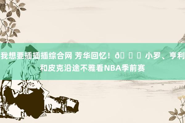 我想要插插插综合网 芳华回忆！😍小罗、亨利和皮克沿途不雅看NBA季前赛