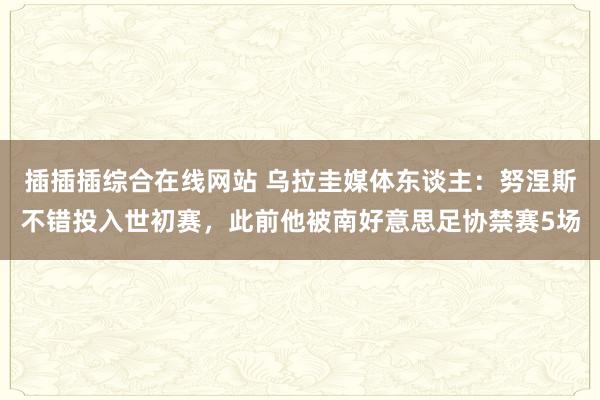 插插插综合在线网站 乌拉圭媒体东谈主：努涅斯不错投入世初赛，此前他被南好意思足协禁赛5场