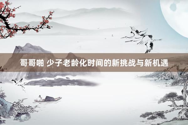 哥哥啪 少子老龄化时间的新挑战与新机遇