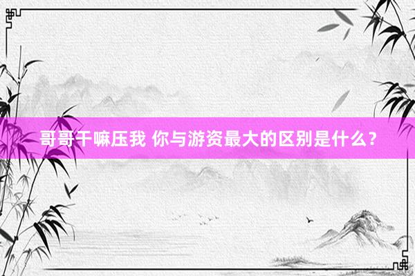 哥哥干嘛压我 你与游资最大的区别是什么？
