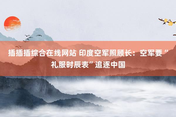 插插插综合在线网站 印度空军照顾长：空军要“礼服时辰表”追逐中国