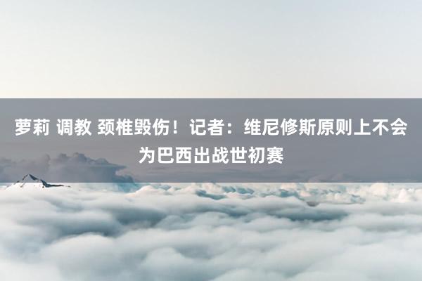 萝莉 调教 颈椎毁伤！记者：维尼修斯原则上不会为巴西出战世初赛