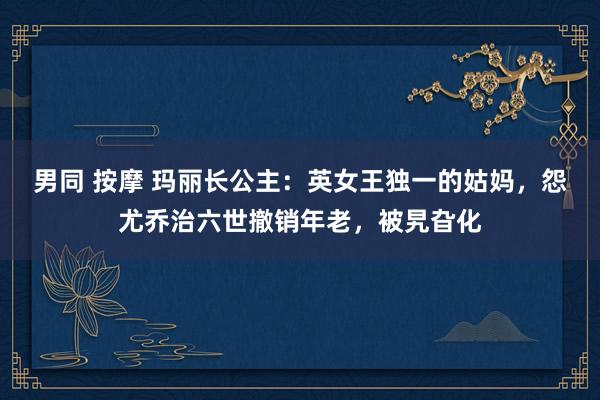 男同 按摩 玛丽长公主：英女王独一的姑妈，怨尤乔治六世撤销年老，被旯旮化