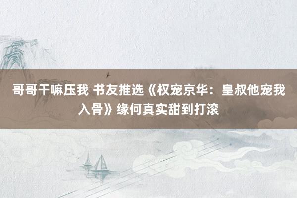 哥哥干嘛压我 书友推选《权宠京华：皇叔他宠我入骨》缘何真实甜到打滚