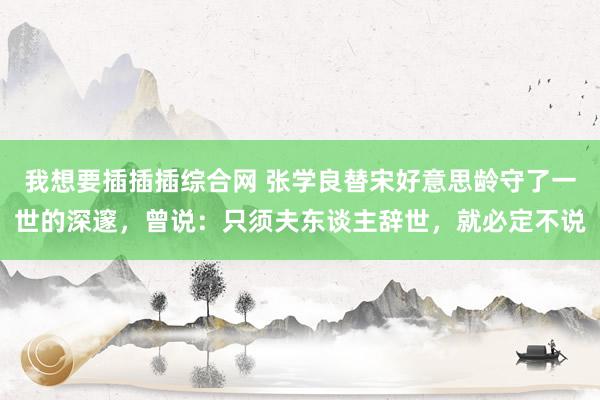 我想要插插插综合网 张学良替宋好意思龄守了一世的深邃，曾说：只须夫东谈主辞世，就必定不说