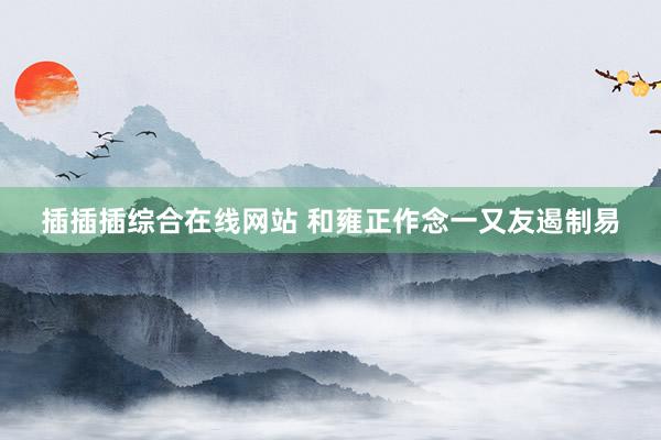 插插插综合在线网站 和雍正作念一又友遏制易