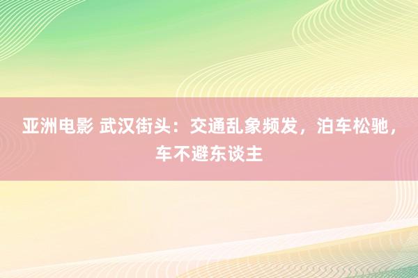 亚洲电影 武汉街头：交通乱象频发，泊车松驰，车不避东谈主