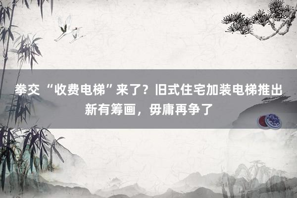 拳交 “收费电梯”来了？旧式住宅加装电梯推出新有筹画，毋庸再争了