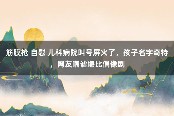 筋膜枪 自慰 儿科病院叫号屏火了，孩子名字奇特，网友嘲谑堪比偶像剧