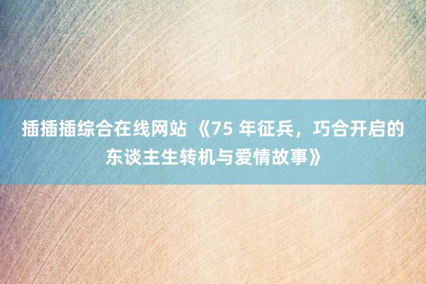插插插综合在线网站 《75 年征兵，巧合开启的东谈主生转机与爱情故事》