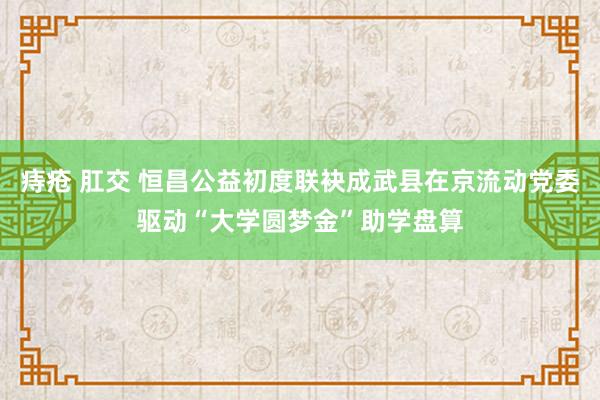 痔疮 肛交 恒昌公益初度联袂成武县在京流动党委驱动“大学圆梦金”助学盘算