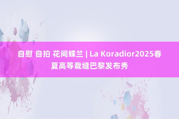 自慰 自拍 花间蝶兰 | La Koradior2025春夏高等裁缝巴黎发布秀