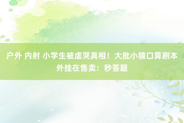 户外 内射 小学生被虐哭真相！大批小猿口算剧本外挂在售卖：秒答题