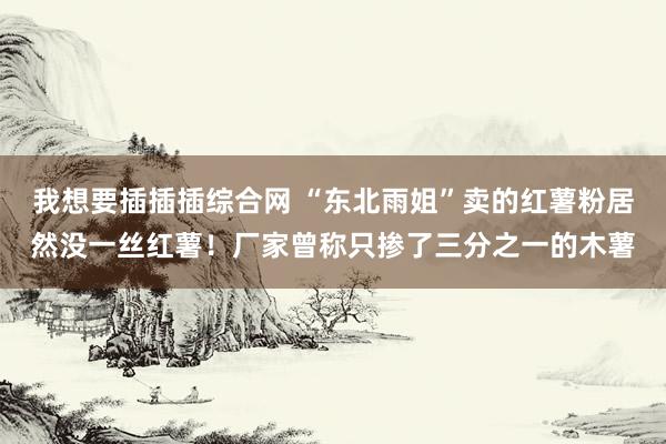 我想要插插插综合网 “东北雨姐”卖的红薯粉居然没一丝红薯！厂家曾称只掺了三分之一的木薯