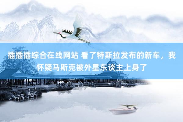 插插插综合在线网站 看了特斯拉发布的新车，我怀疑马斯克被外星东谈主上身了