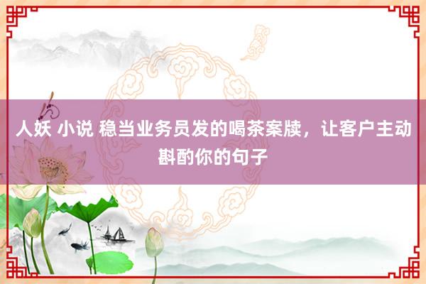 人妖 小说 稳当业务员发的喝茶案牍，让客户主动斟酌你的句子