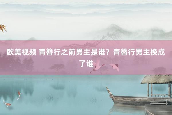 欧美视频 青簪行之前男主是谁？青簪行男主换成了谁