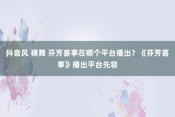 抖音风 裸舞 芬芳喜事在哪个平台播出？《芬芳喜事》播出平台先容