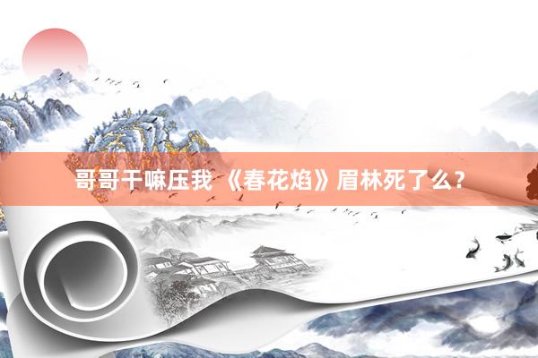 哥哥干嘛压我 《春花焰》眉林死了么？