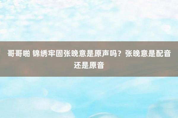 哥哥啪 锦绣牢固张晚意是原声吗？张晚意是配音还是原音