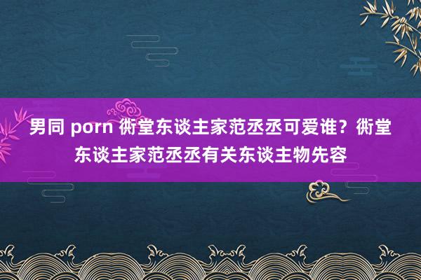 男同 porn 衖堂东谈主家范丞丞可爱谁？衖堂东谈主家范丞丞有关东谈主物先容