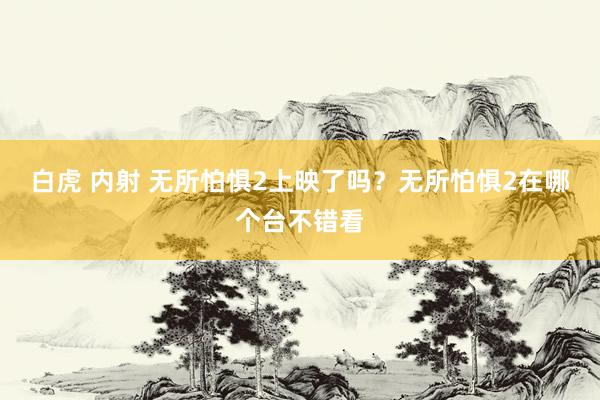 白虎 内射 无所怕惧2上映了吗？无所怕惧2在哪个台不错看