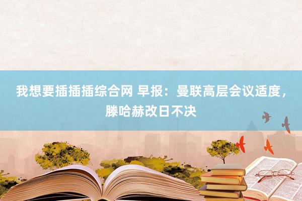 我想要插插插综合网 早报：曼联高层会议适度，滕哈赫改日不决