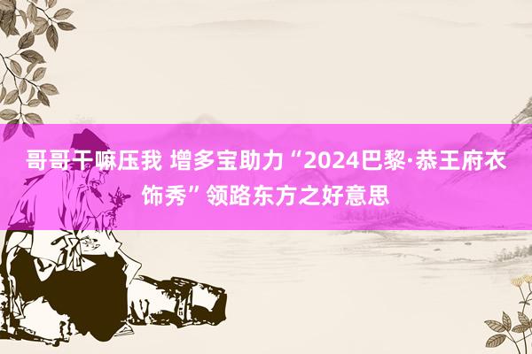 哥哥干嘛压我 增多宝助力“2024巴黎·恭王府衣饰秀”领路东方之好意思
