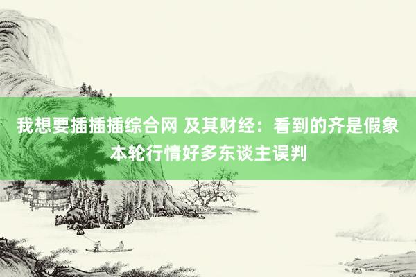 我想要插插插综合网 及其财经：看到的齐是假象本轮行情好多东谈主误判