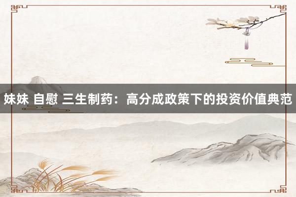 妹妹 自慰 三生制药：高分成政策下的投资价值典范