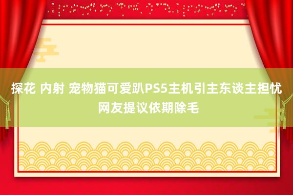 探花 内射 宠物猫可爱趴PS5主机引主东谈主担忧 网友提议依期除毛