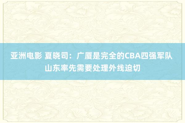 亚洲电影 夏晓司：广厦是完全的CBA四强军队 山东率先需要处理外线迫切