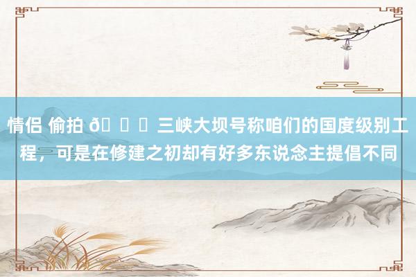 情侣 偷拍 🌞三峡大坝号称咱们的国度级别工程，可是在修建之初却有好多东说念主提倡不同