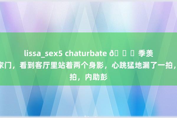 lissa_sex5 chaturbate 🌞季羡林推开家门，看到客厅里站着两个身影，心跳猛地漏了一拍，内助彭