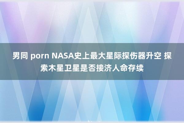 男同 porn NASA史上最大星际探伤器升空 探索木星卫星是否接济人命存续