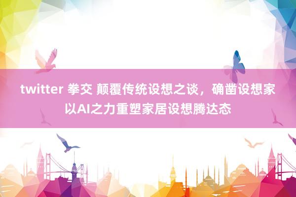 twitter 拳交 颠覆传统设想之谈，确凿设想家以AI之力重塑家居设想腾达态