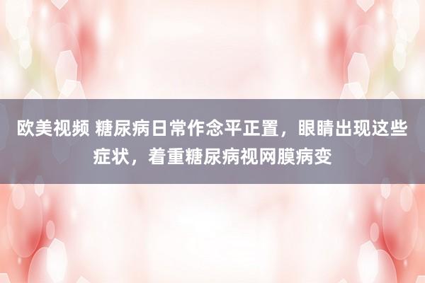 欧美视频 糖尿病日常作念平正置，眼睛出现这些症状，着重糖尿病视网膜病变