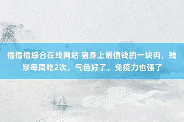 插插插综合在线网站 猪身上最值钱的一块肉，残暴每周吃2次，气色好了，免疫力也强了