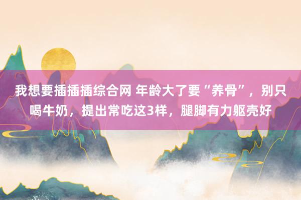 我想要插插插综合网 年龄大了要“养骨”，别只喝牛奶，提出常吃这3样，腿脚有力躯壳好