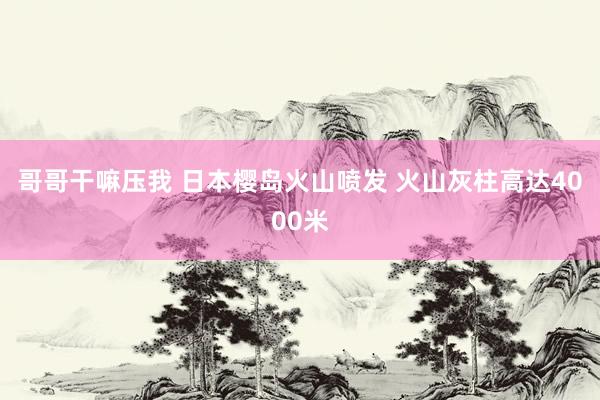 哥哥干嘛压我 日本樱岛火山喷发 火山灰柱高达4000米