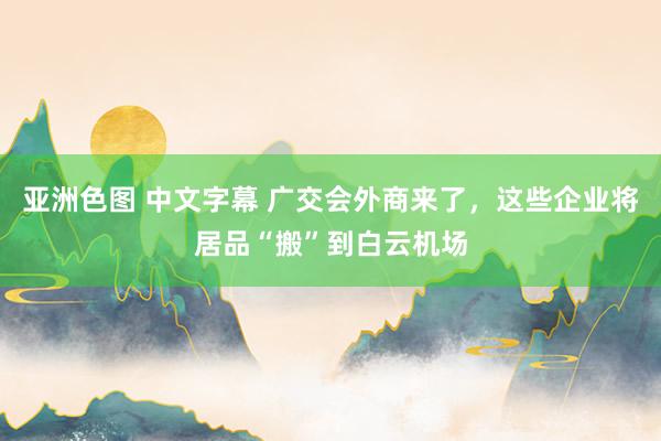 亚洲色图 中文字幕 广交会外商来了，这些企业将居品“搬”到白云机场