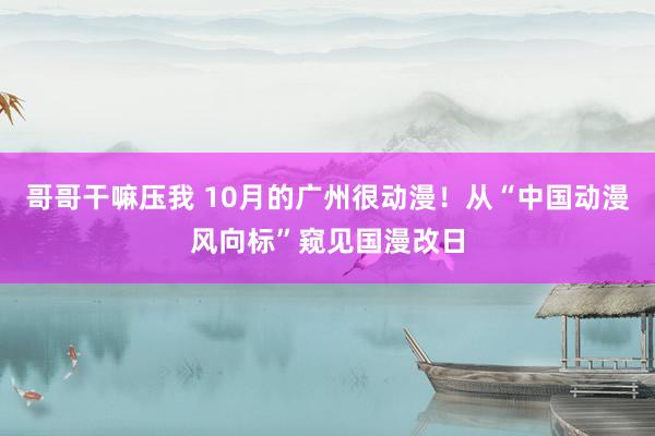 哥哥干嘛压我 10月的广州很动漫！从“中国动漫风向标”窥见国漫改日