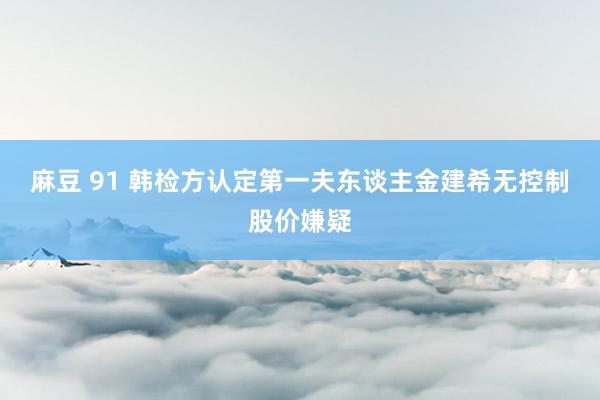 麻豆 91 韩检方认定第一夫东谈主金建希无控制股价嫌疑