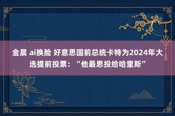 金晨 ai换脸 好意思国前总统卡特为2024年大选提前投票：“他最思投给哈里斯”