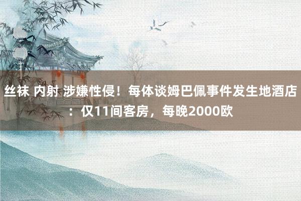 丝袜 内射 涉嫌性侵！每体谈姆巴佩事件发生地酒店：仅11间客房，每晚2000欧