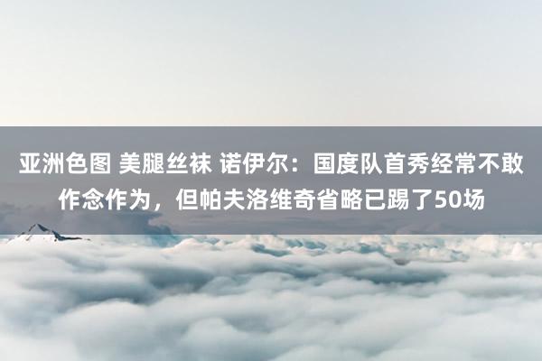 亚洲色图 美腿丝袜 诺伊尔：国度队首秀经常不敢作念作为，但帕夫洛维奇省略已踢了50场