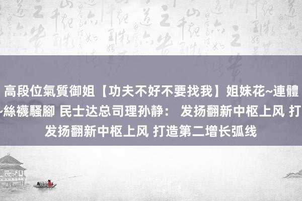 高段位氣質御姐【功夫不好不要找我】姐妹花~連體絲襪~大奶晃動~絲襪騷腳 民士达总司理孙静： 发扬翻新中枢上风 打造第二增长弧线