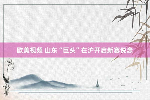 欧美视频 山东“巨头”在沪开启新赛说念